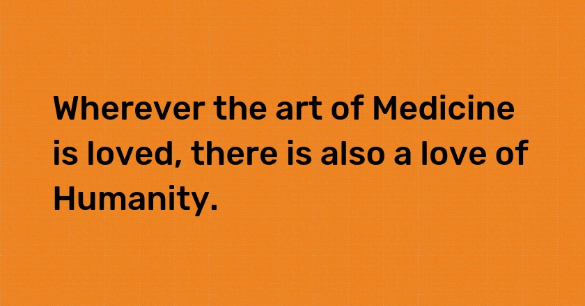 Wherever the art of Medicine is loved, there is also a love of Humanity.