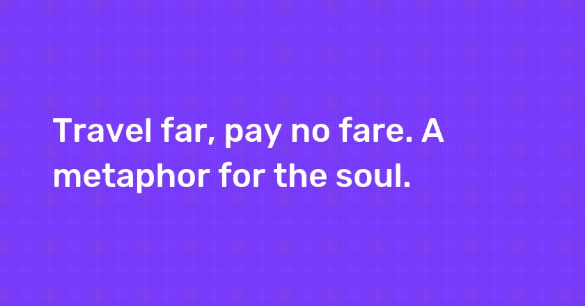 Travel far, pay no fare. A metaphor for the soul.