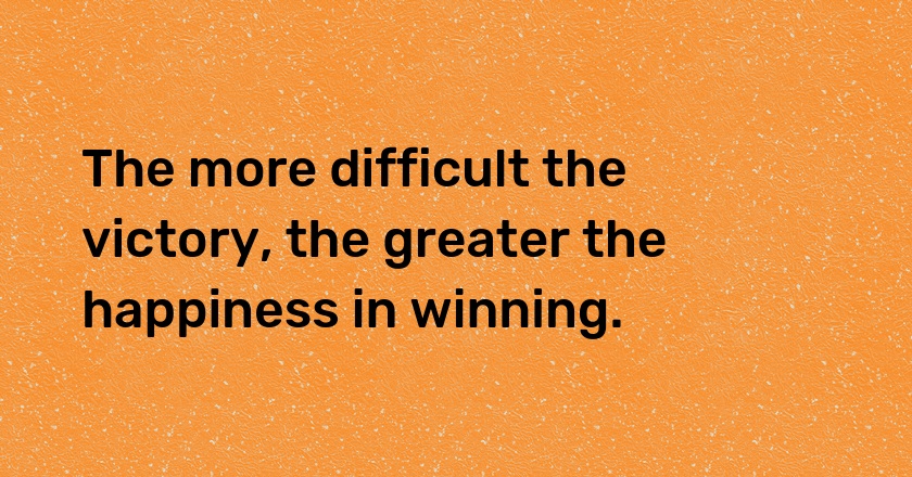 The more difficult the victory, the greater the happiness in winning.