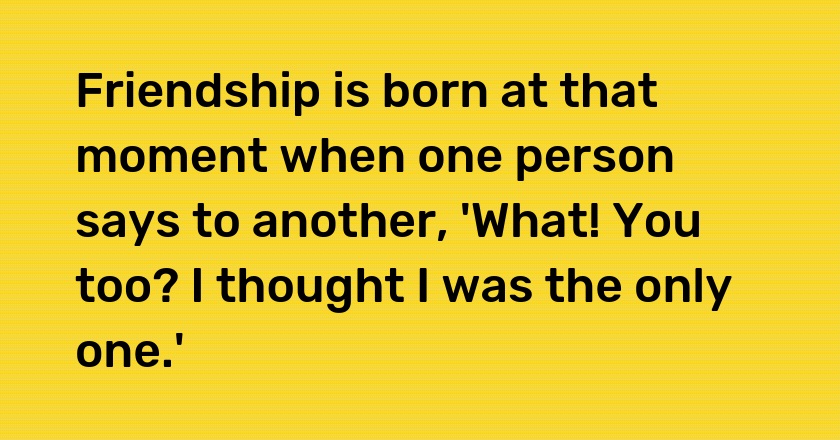 Friendship is born at that moment when one person says to another, 'What! You too? I thought I was the only one.'