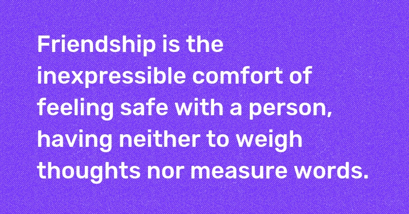 Friendship is the inexpressible comfort of feeling safe with a person, having neither to weigh thoughts nor measure words.