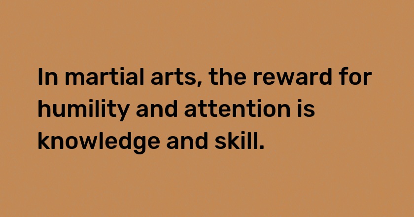 In martial arts, the reward for humility and attention is knowledge and skill.