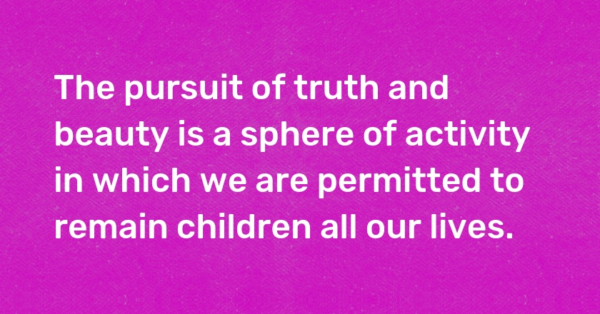 The pursuit of truth and beauty is a sphere of activity in which we are permitted to remain children all our lives.