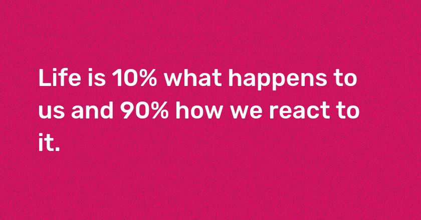 Life is 10% what happens to us and 90% how we react to it.