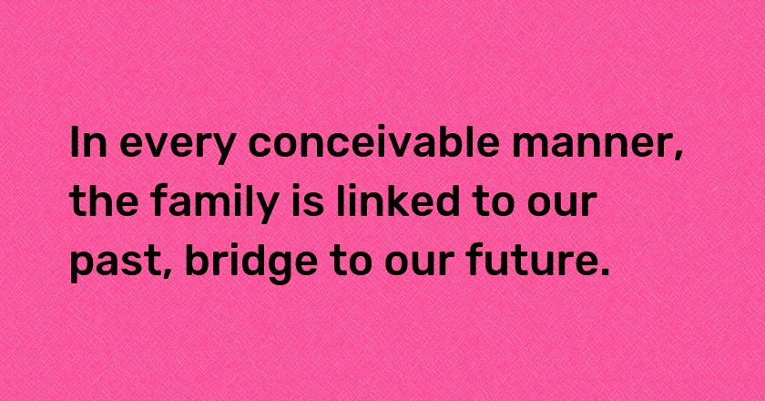 In every conceivable manner, the family is linked to our past, bridge to our future.