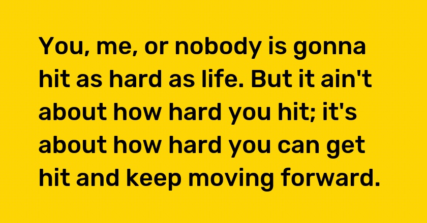 You, me, or nobody is gonna hit as hard as life. But it ain't about how hard you hit; it's about how hard you can get hit and keep moving forward.