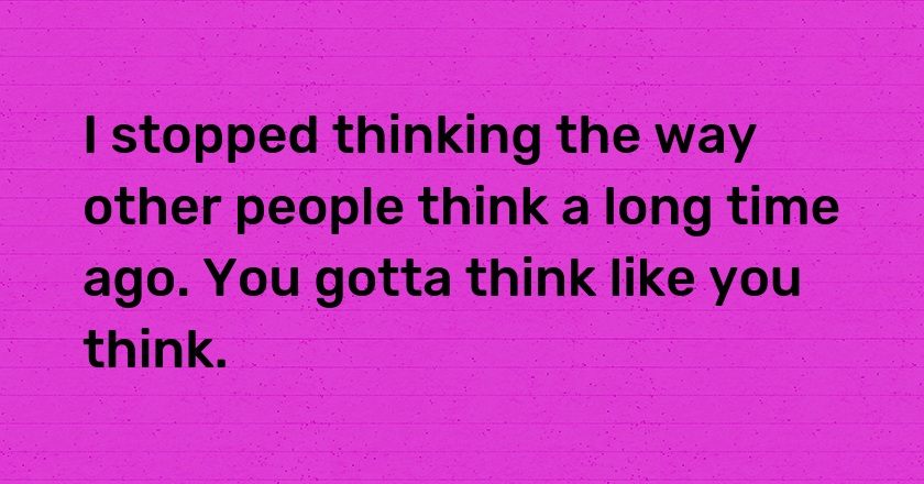 I stopped thinking the way other people think a long time ago. You gotta think like you think.