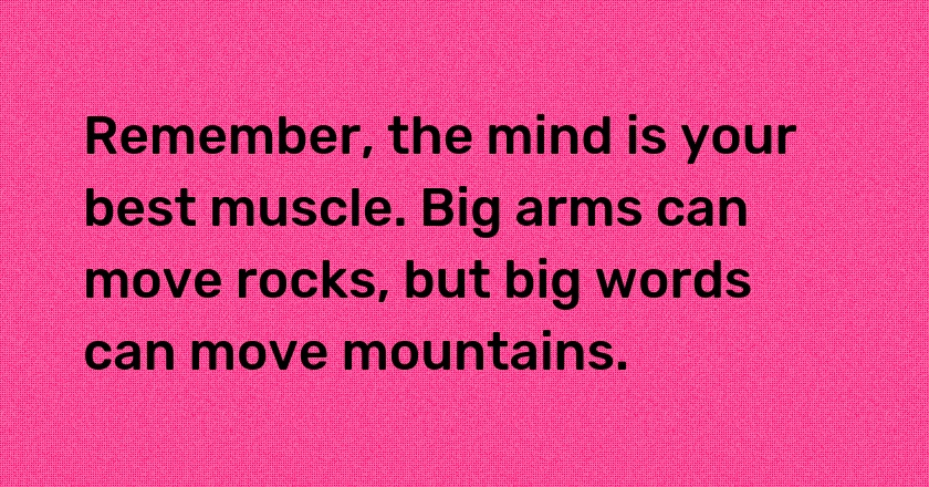 Remember, the mind is your best muscle. Big arms can move rocks, but big words can move mountains.