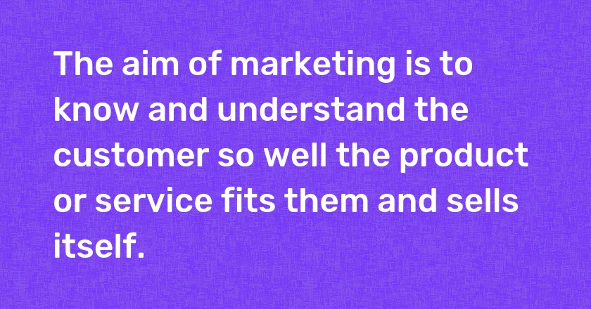 The aim of marketing is to know and understand the customer so well the product or service fits them and sells itself.