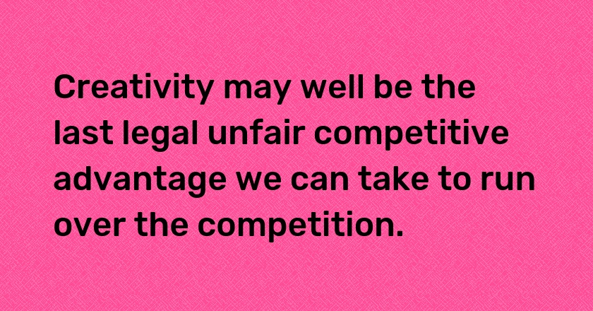 Creativity may well be the last legal unfair competitive advantage we can take to run over the competition.