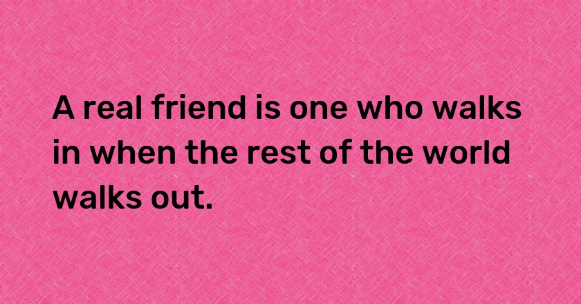 A real friend is one who walks in when the rest of the world walks out.