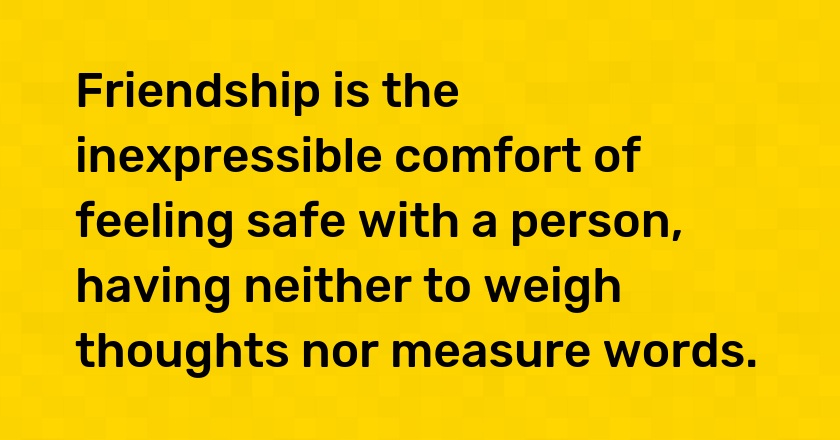 Friendship is the inexpressible comfort of feeling safe with a person, having neither to weigh thoughts nor measure words.