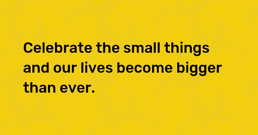 Celebrate the small things and our lives become bigger than ever.