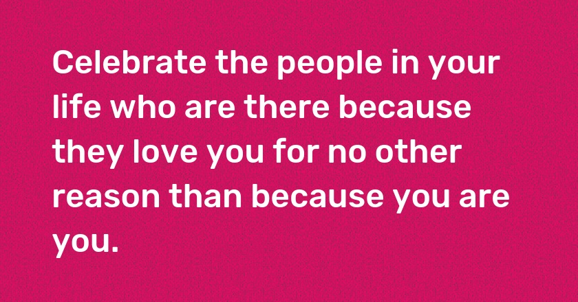 Celebrate the people in your life who are there because they love you for no other reason than because you are you.