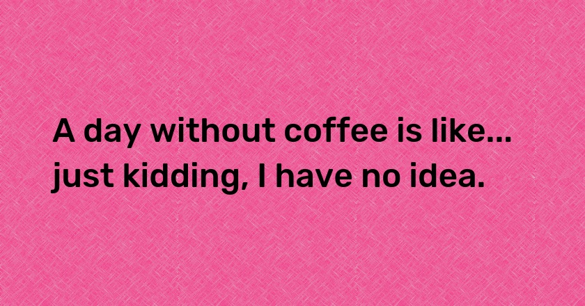 A day without coffee is like... just kidding, I have no idea.