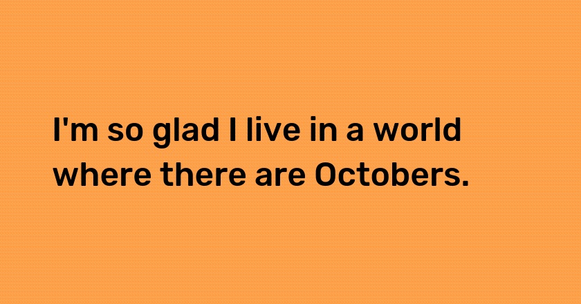 I'm so glad I live in a world where there are Octobers.