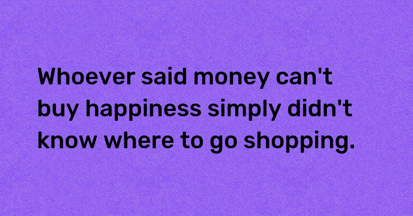 Whoever said money can't buy happiness simply didn't know where to go shopping.