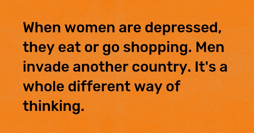 When women are depressed, they eat or go shopping. Men invade another country. It's a whole different way of thinking.