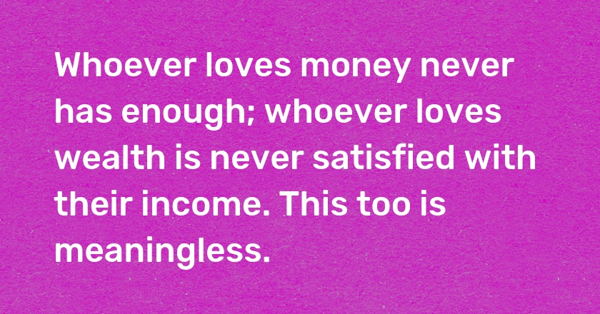 Whoever loves money never has enough; whoever loves wealth is never satisfied with their income. This too is meaningless.