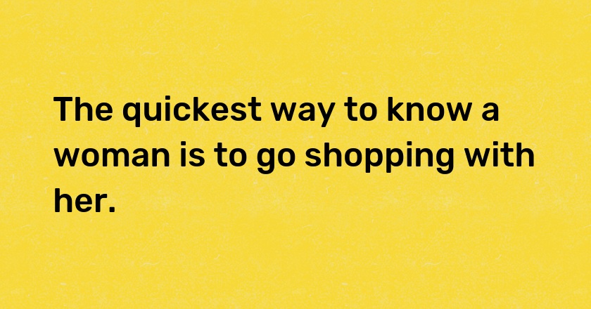 The quickest way to know a woman is to go shopping with her.