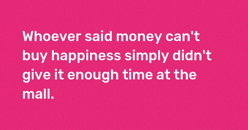 Whoever said money can't buy happiness simply didn't give it enough time at the mall.