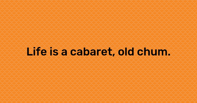 Life is a cabaret, old chum.