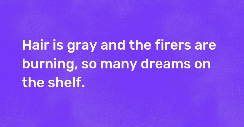 Hair is gray and the firers are burning, so many dreams on the shelf.