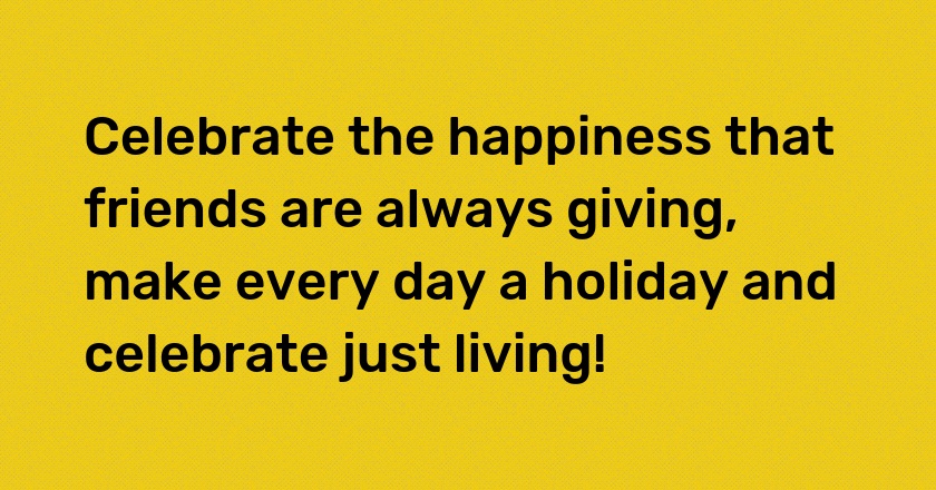 Celebrate the happiness that friends are always giving, make every day a holiday and celebrate just living!