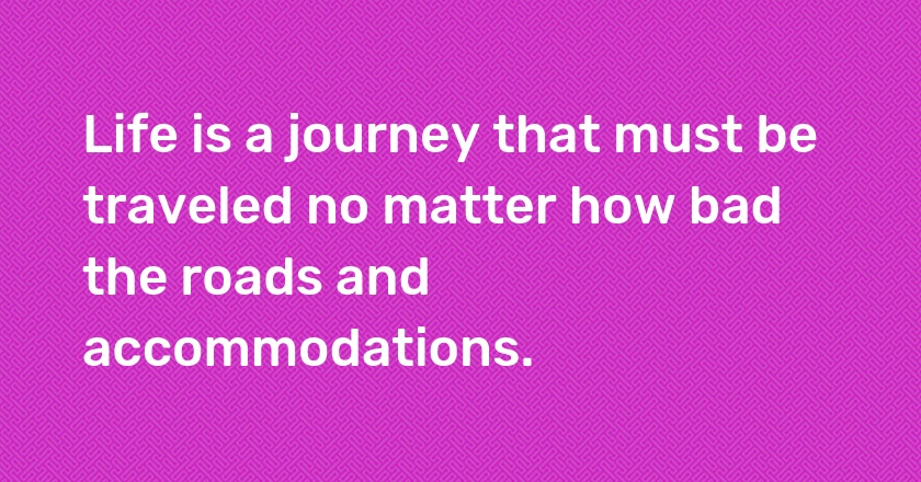 Life is a journey that must be traveled no matter how bad the roads and accommodations.