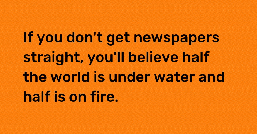 If you don't get newspapers straight, you'll believe half the world is under water and half is on fire.