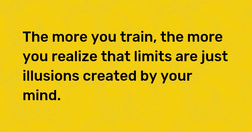 The more you train, the more you realize that limits are just illusions created by your mind.