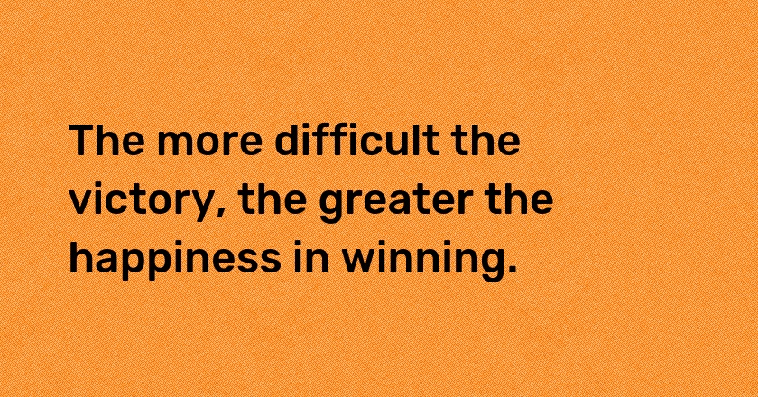 The more difficult the victory, the greater the happiness in winning.