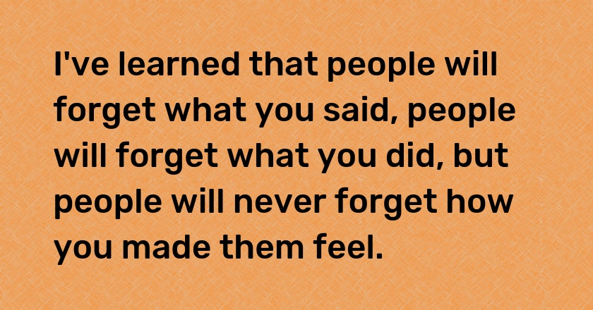 I've learned that people will forget what you said, people will forget what you did, but people will never forget how you made them feel.