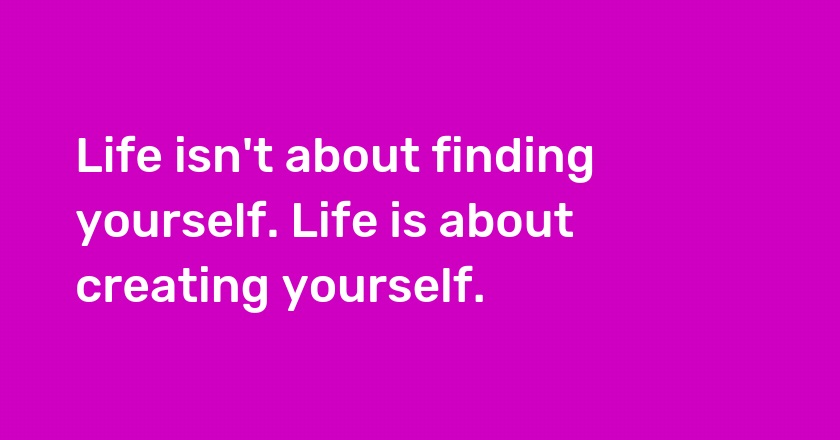 Life isn't about finding yourself. Life is about creating yourself.