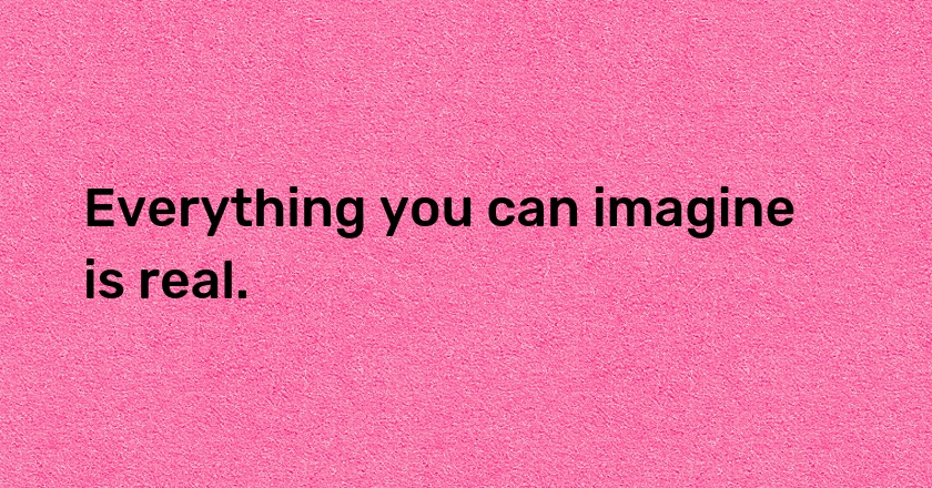 Everything you can imagine is real.