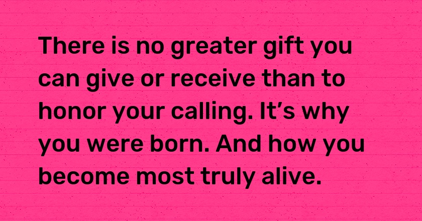 There is no greater gift you can give or receive than to honor your calling. It’s why you were born. And how you become most truly alive.