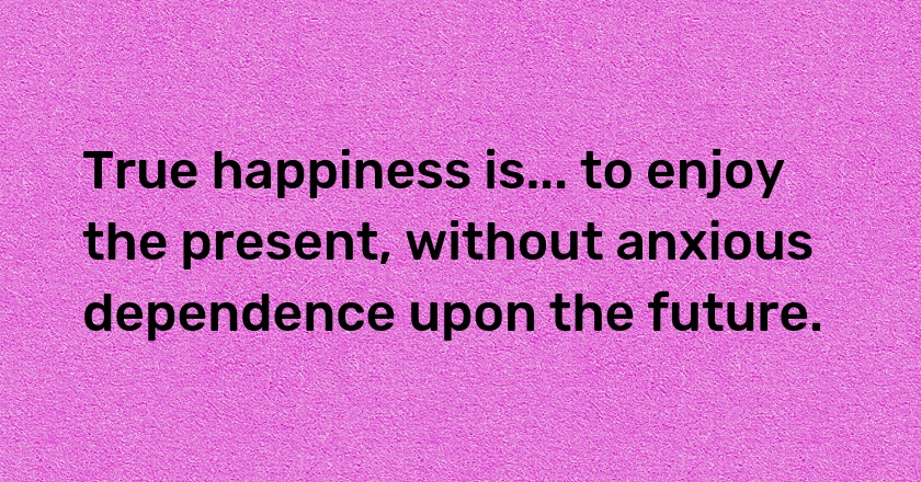 True happiness is... to enjoy the present, without anxious dependence upon the future.