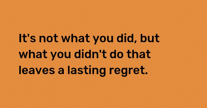 It's not what you did, but what you didn't do that leaves a lasting regret.