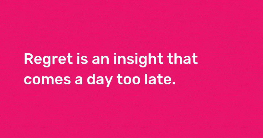 Regret is an insight that comes a day too late.