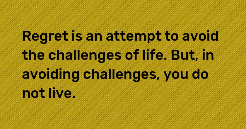 Regret is an attempt to avoid the challenges of life. But, in avoiding challenges, you do not live.