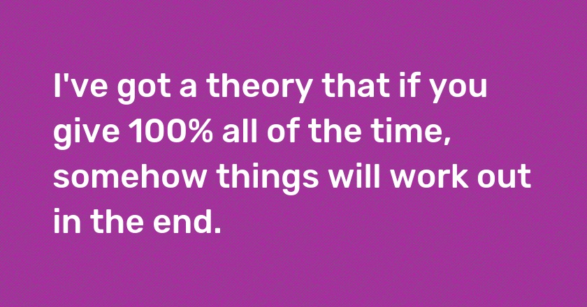 I've got a theory that if you give 100% all of the time, somehow things will work out in the end.