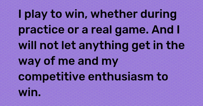 I play to win, whether during practice or a real game. And I will not let anything get in the way of me and my competitive enthusiasm to win.