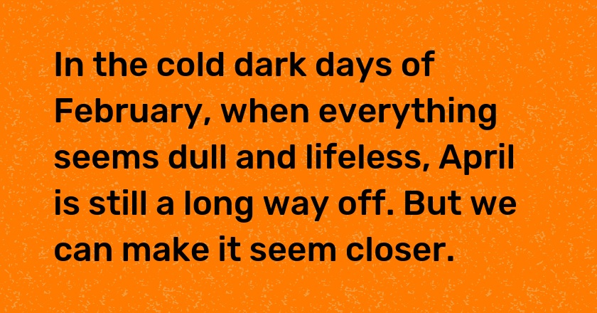 In the cold dark days of February, when everything seems dull and lifeless, April is still a long way off. But we can make it seem closer.