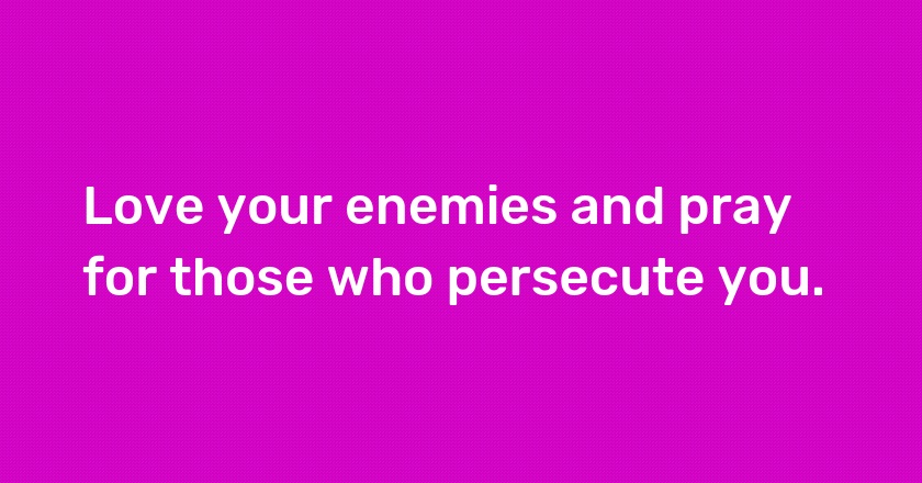 Love your enemies and pray for those who persecute you.