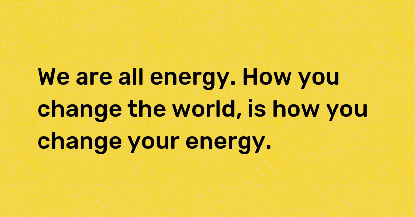 We are all energy. How you change the world, is how you change your energy.