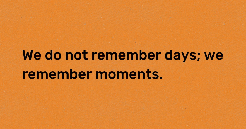 We do not remember days; we remember moments.