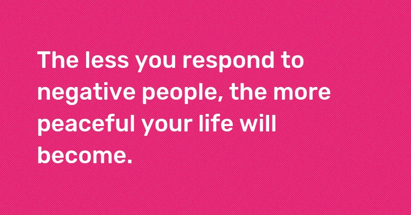 The less you respond to negative people, the more peaceful your life will become.