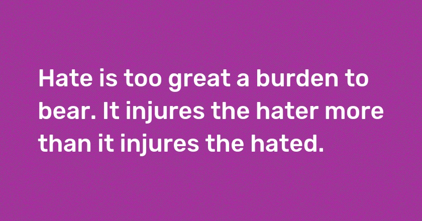 Hate is too great a burden to bear. It injures the hater more than it injures the hated.