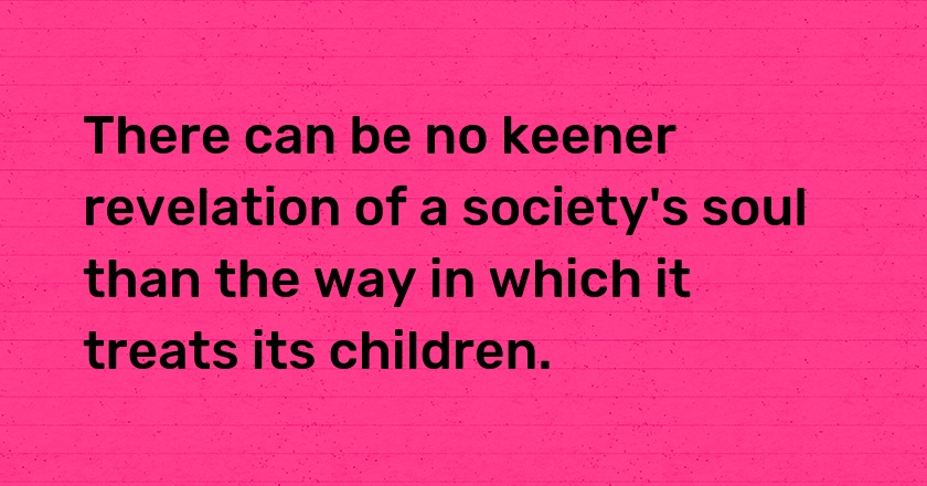 There can be no keener revelation of a society's soul than the way in which it treats its children.