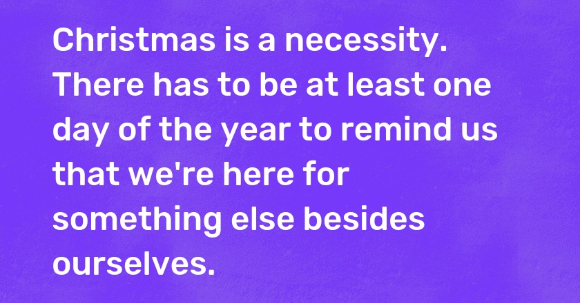 Christmas is a necessity. There has to be at least one day of the year to remind us that we're here for something else besides ourselves.